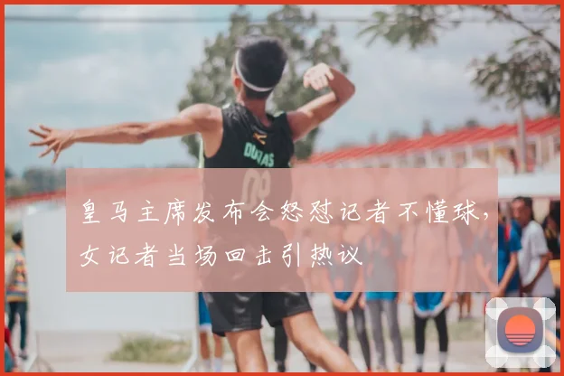 皇马主席发布会怒怼记者不懂球，女记者当场回击引热议