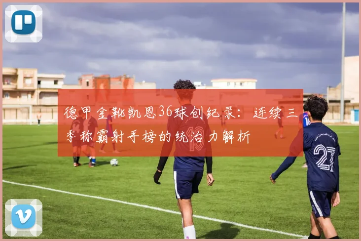 德甲金靴凯恩36球创纪录：连续三季称霸射手榜的统治力解析