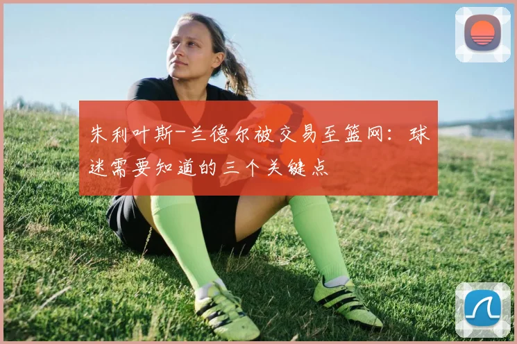 朱利叶斯-兰德尔被交易至篮网：球迷需要知道的三个关键点