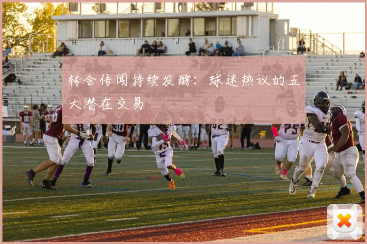 转会传闻持续发酵：球迷热议的五大潜在交易