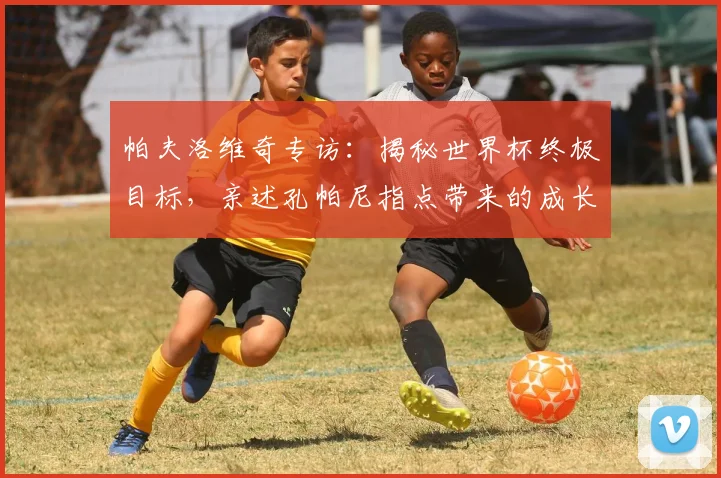 帕夫洛维奇专访：揭秘世界杯终极目标，亲述孔帕尼指点带来的成长与改变