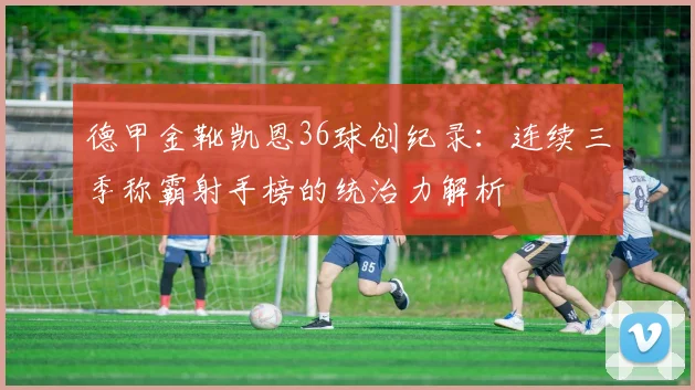 德甲金靴凯恩36球创纪录：连续三季称霸射手榜的统治力解析