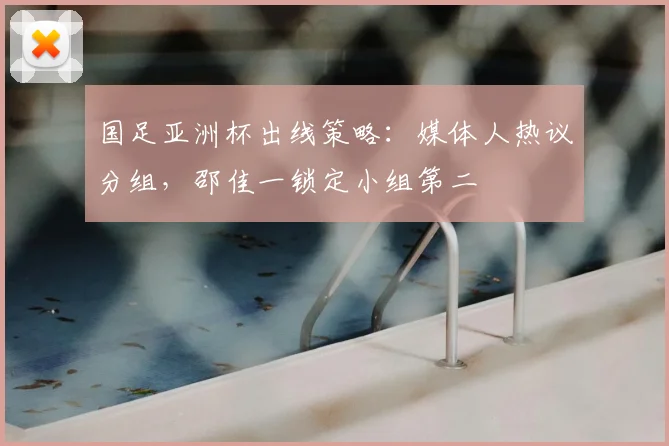 国足亚洲杯出线策略:媒体人热议分组,邵佳一锁定小组第二