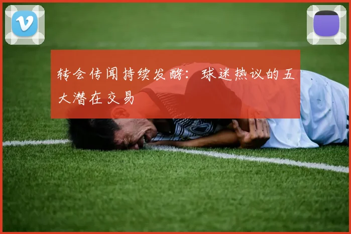 转会传闻持续发酵:球迷热议的五大潜在交易