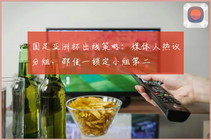 国足亚洲杯出线策略:媒体人热议分组,邵佳一锁定小组第二