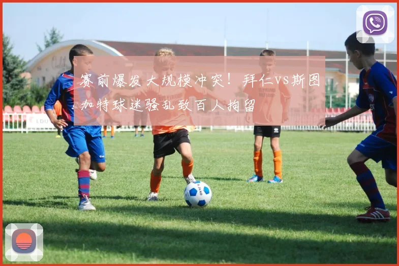 赛前爆发大规模冲突!拜仁vs斯图加特球迷骚乱致百人拘留