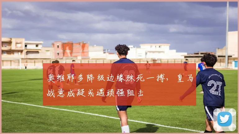 奥维耶多降级边缘殊死一搏，皇马战意成疑或遇顽强阻击