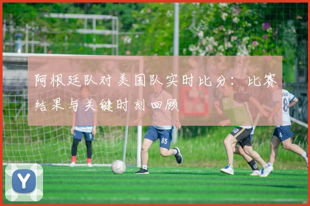 阿根廷队对美国队实时比分:比赛结果与关键时刻回顾