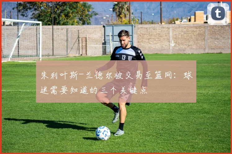 朱利叶斯-兰德尔被交易至篮网：球迷需要知道的三个关键点