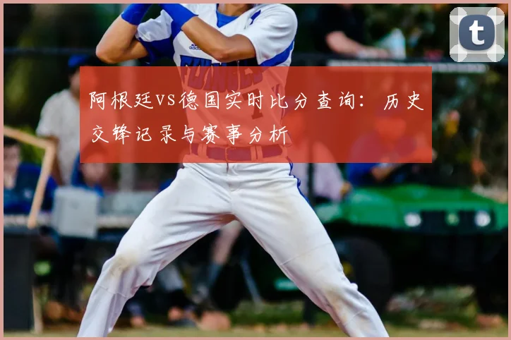 阿根廷vs德国实时比分查询:历史交锋记录与赛事分析