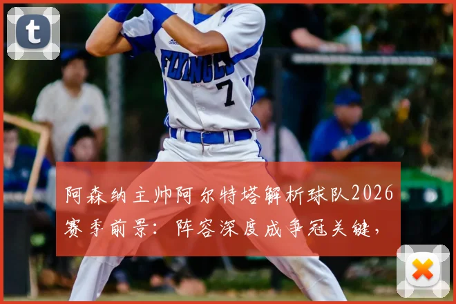 阿森纳主帅阿尔特塔解析球队2026赛季前景:阵容深度成争冠关键,坦言圆梦冠军为终极目标