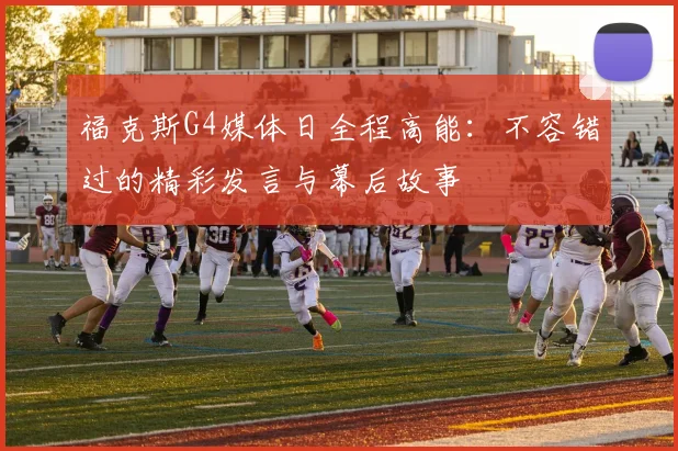 福克斯G4媒体日全程高能:不容错过的精彩发言与幕后故事