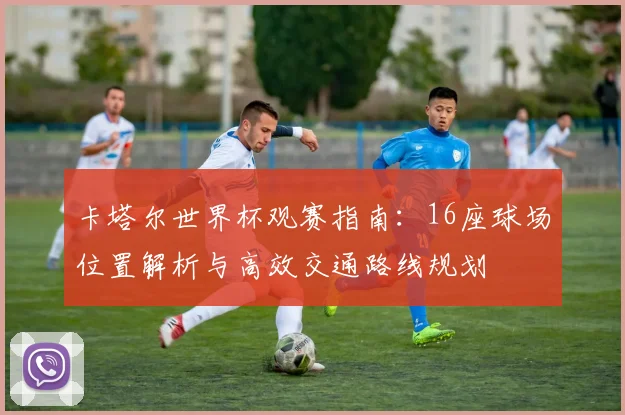卡塔尔世界杯观赛指南：16座球场位置解析与高效交通路线规划