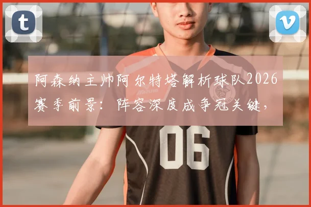 阿森纳主帅阿尔特塔解析球队2026赛季前景：阵容深度成争冠关键，坦言圆梦冠军为终极目标
